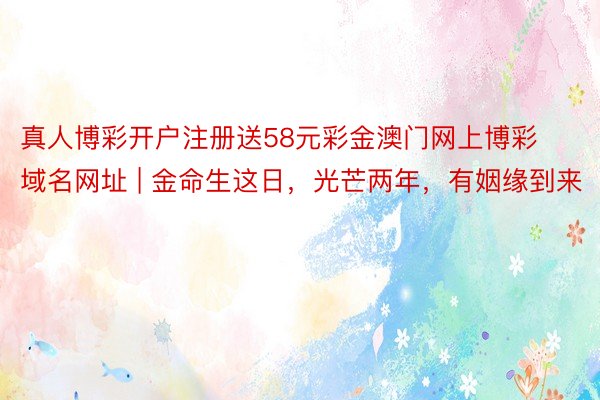真人博彩开户注册送58元彩金澳门网上博彩域名网址 | 金命生这日，光芒两年，有姻缘到来