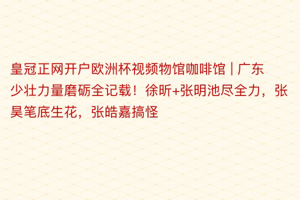 皇冠正网开户欧洲杯视频物馆咖啡馆 | 广东少壮力量磨砺全记载！徐昕+张明池尽全力，张昊笔底生花，张皓嘉搞怪