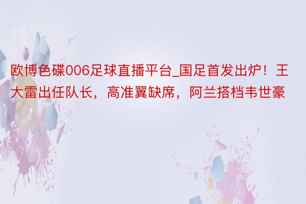 欧博色碟006足球直播平台_国足首发出炉！王大雷出任队长，高准翼缺席，阿兰搭档韦世豪