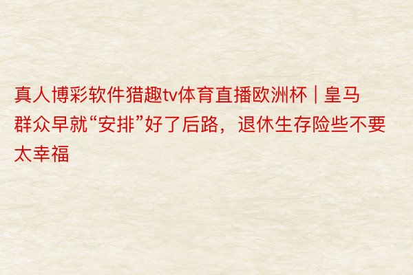 真人博彩软件猎趣tv体育直播欧洲杯 | 皇马群众早就“安排”好了后路，退休生存险些不要太幸福