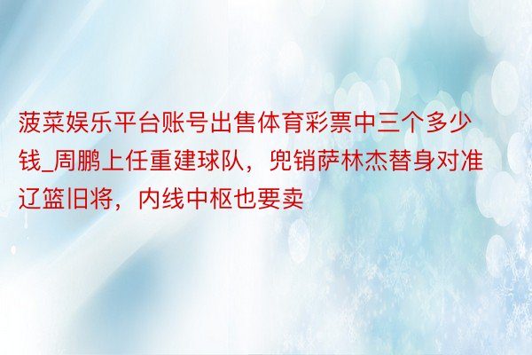菠菜娱乐平台账号出售体育彩票中三个多少钱_周鹏上任重建球队，兜销萨林杰替身对准辽篮旧将，内线中枢也要卖