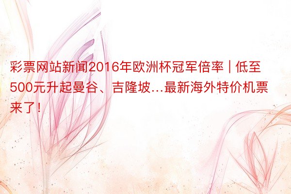 彩票网站新闻2016年欧洲杯冠军倍率 | 低至500元升起曼谷、吉隆坡…最新海外特价机票来了！