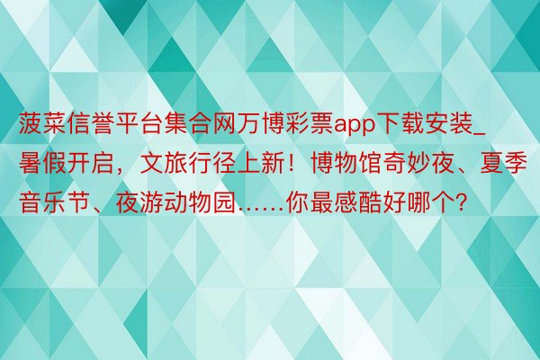菠菜信誉平台集合网万博彩票app下载安装_暑假开启，文旅行径上新！博物馆奇妙夜、夏季音乐节、夜游动物园……你最感酷好哪个？