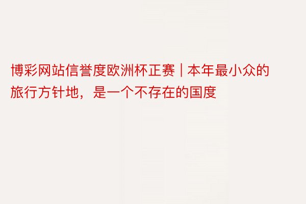 博彩网站信誉度欧洲杯正赛 | 本年最小众的旅行方针地，是一个不存在的国度