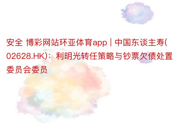 安全 博彩网站环亚体育app | 中国东谈主寿(02628.HK)：利明光转任策略与钞票欠债处置委员会委员
