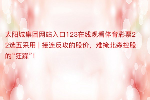 太阳城集团网站入口123在线观看体育彩票22选五采用 | 接连反攻的股价，难掩北森控股的“狂躁”！