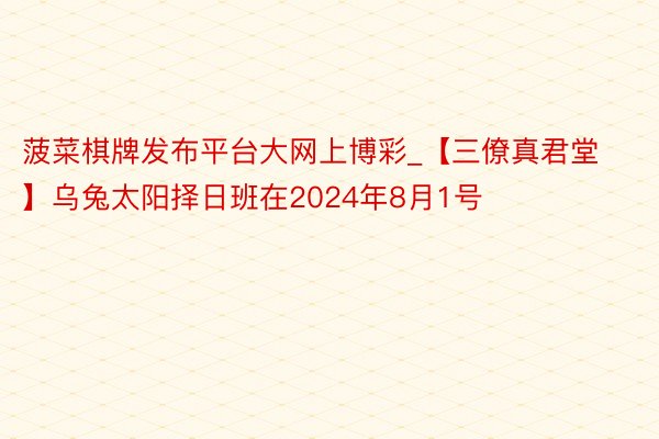 菠菜棋牌发布平台大网上博彩_【三僚真君堂】乌兔太阳择日班在2024年8月1号