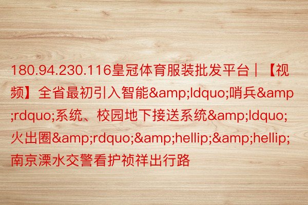 180.94.230.116皇冠体育服装批发平台 | 【视频】全省最初引入智能&ldquo;哨兵&rdquo;系统、校园地下接送系统&ldquo;火出圈&rdquo;&hellip;&hellip; 南京溧水交警看护祯祥出行路