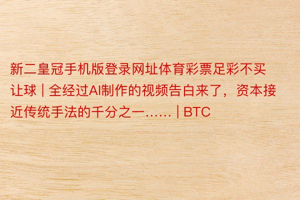 新二皇冠手机版登录网址体育彩票足彩不买让球 | 全经过AI制作的视频告白来了，资本接近传统手法的千分之一…… | BTC