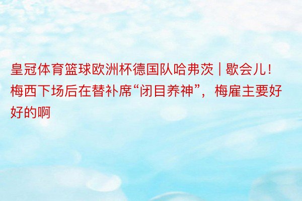皇冠体育篮球欧洲杯德国队哈弗茨 | 歇会儿！梅西下场后在替补席“闭目养神”，梅雇主要好好的啊