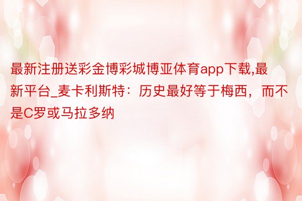 最新注册送彩金博彩城博亚体育app下载,最新平台_麦卡利斯特：历史最好等于梅西，而不是C罗或马拉多纳