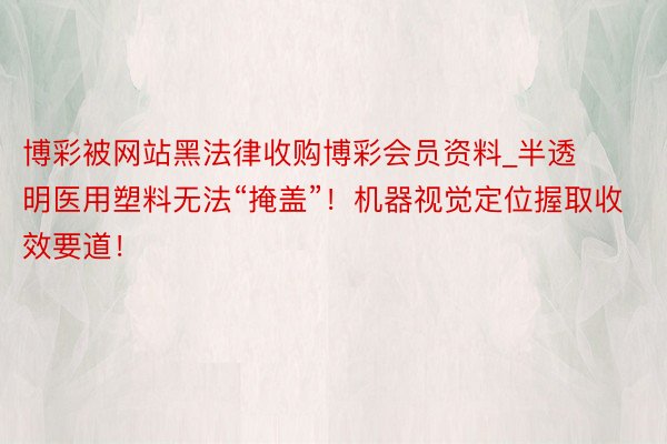 博彩被网站黑法律收购博彩会员资料_半透明医用塑料无法“掩盖”！机器视觉定位握取收效要道！
